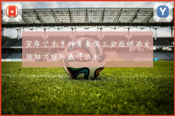 贺希宁末节神勇表现三分雨倾洒全场助力球队赢得胜利