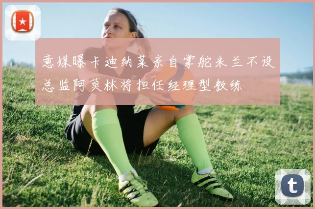 意媒曝卡迪纳莱亲自掌舵米兰不设总监阿莫林将担任经理型教练