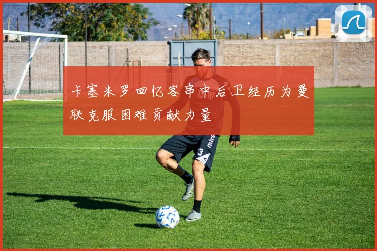 卡塞米罗回忆客串中后卫经历为曼联克服困难贡献力量