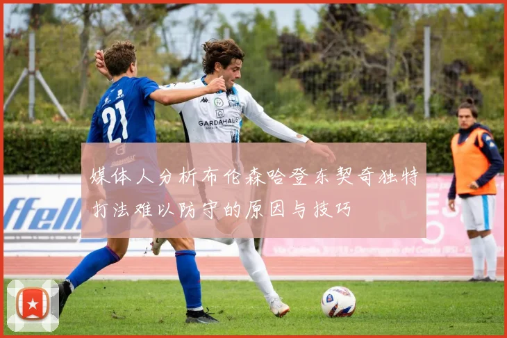 媒体人分析布伦森哈登东契奇独特打法难以防守的原因与技巧