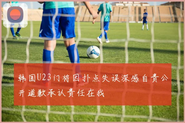 韩国U23门将因扑点失误深感自责公开道歉承认责任在我