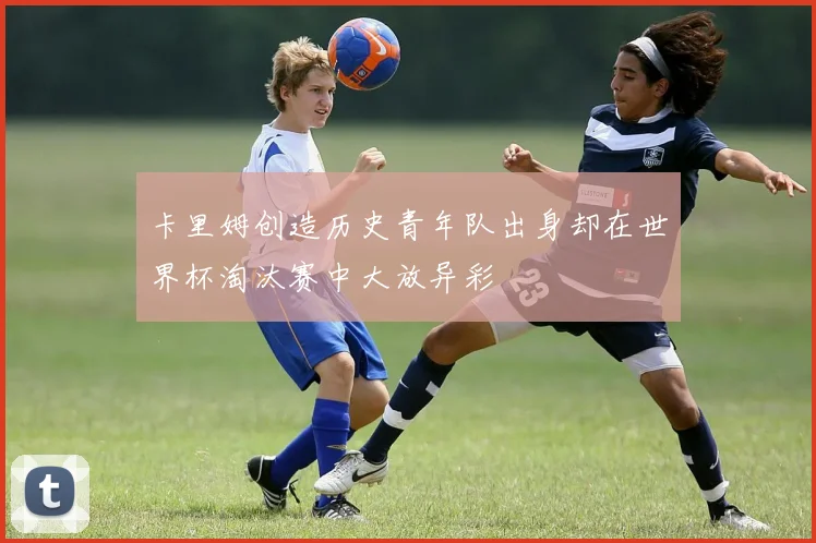 卡里姆创造历史青年队出身却在世界杯淘汰赛中大放异彩