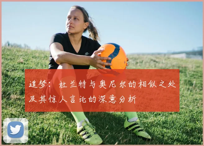 追梦：杜兰特与奥尼尔的相似之处及其惊人言论的深意分析