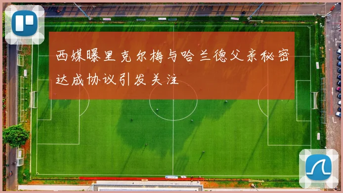 西媒曝里克尔梅与哈兰德父亲秘密达成协议引发关注