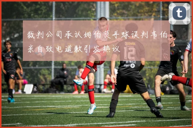 裁判公司承认姆伯莫手球误判韦伯亲自致电道歉引发热议