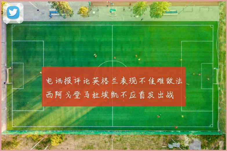 电讯报评论英格兰表现不佳难敌法西阿戈登马杜埃凯不应首发出战