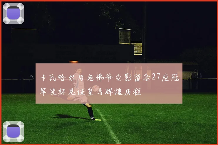 卡瓦哈尔与老佛爷合影留念27座冠军奖杯见证皇马辉煌历程