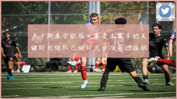 卢卡斯表示欧冠决赛是本赛季的关键时刻球队已做好充分准备迎接挑战