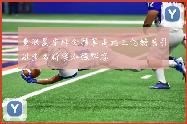 曼联夏季转会预算高达三亿镑或引进多名新援加强阵容
