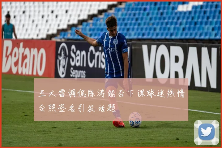 王大雷调侃陈涛能否下课球迷热情合照签名引发话题