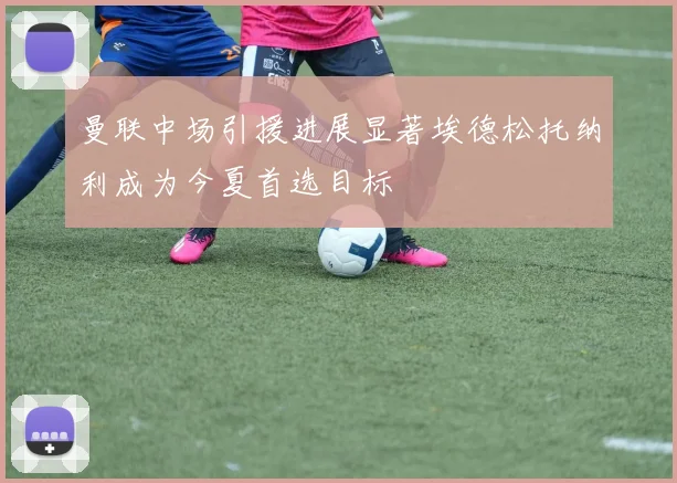 曼联中场引援进展显著埃德松托纳利成为今夏首选目标