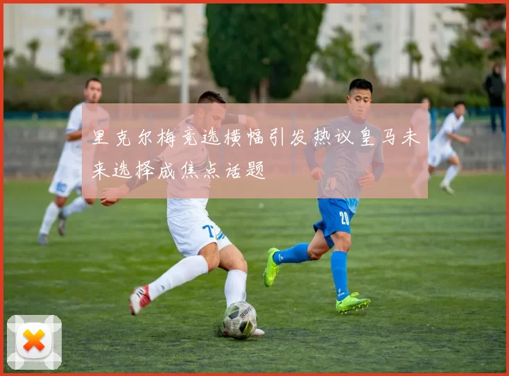 里克尔梅竞选横幅引发热议皇马未来选择成焦点话题