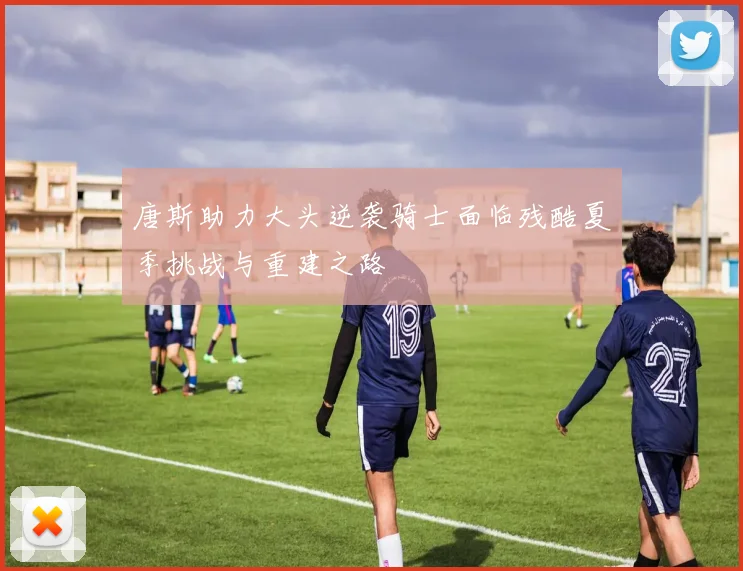 唐斯助力大头逆袭骑士面临残酷夏季挑战与重建之路