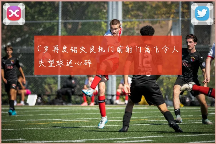 C罗再度错失良机门前射门高飞令人失望球迷心碎