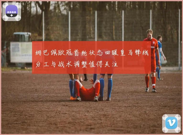 姆巴佩欧冠首轮状态回暖皇马锋线分工与战术调整值得关注