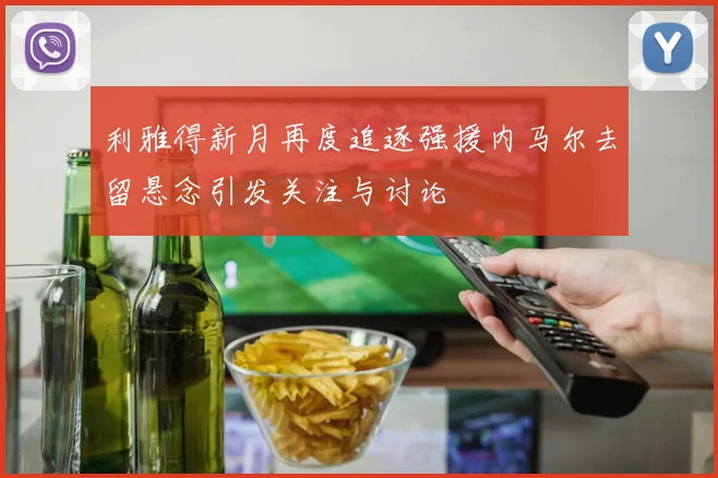 利雅得新月再度追逐强援内马尔去留悬念引发关注与讨论