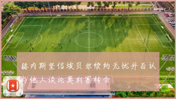 赫内斯坚信埃贝尔续约无忧并否认与他人谈论奥利塞转会