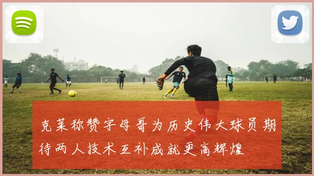克莱称赞字母哥为历史伟大球员期待两人技术互补成就更高辉煌